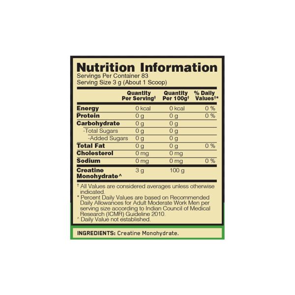 PRODUCT SPECIFICATIONS Flavour Unflavoured Key Ingredient Creatine Monohydrate (100%) Benefit Muscle Size, Strength & Athletic Performance. Suitable For Healthy Adults Target audience Unisex Product Weight 250 g Servings in the pack 83 Shelf life 18 months PRODUCT OVERVIEW Muscle Size, Strength & Performance Creatine monohydrate has been extensively studied and shown to help support athletic performance, power and recovery when taken over time along with regular resistance exercise¹. BENEFITS Consists of 100% Creatine Monohydrate. Unflavoured for ease of stacking with other flavoured sports nutrition supplements. 3 Grams of Pure Creatine Monohydrate per serving to support athletic performance and power.¹ ² Helps Support ATP Recycling.¹ ² Micronized for easy mixing. Informed Choice Certified. Banned Substance Tested. Power-up your post workout protein shake or weight gainer shake with 1 scoop of Micronised Creatine Powder. Check Authenticity - Scratch Tru-Seal sticker and SMS ON {Space} 6 digit unique code at 57575 or visit our website www.authenticateon.in SUGGESTED USE NUTRITIONAL INFORMATION CUSTOMER REVIEWS Micronised Creatine Powder | Unflavoured | 250 g SFP